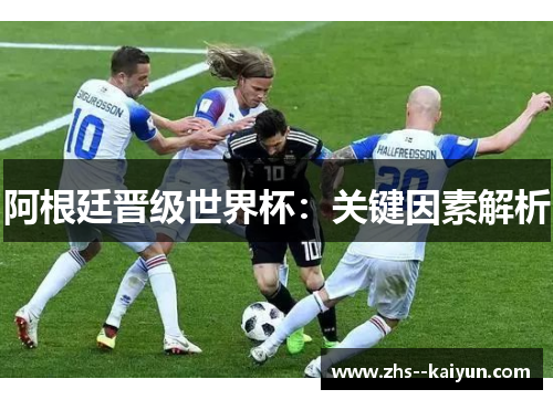 阿根廷晋级世界杯:关键因素解析 阿根廷晋级世界杯:关键因素解析