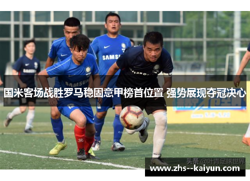 国米客场战胜罗马稳固意甲榜首位置 强势展现夺冠决心