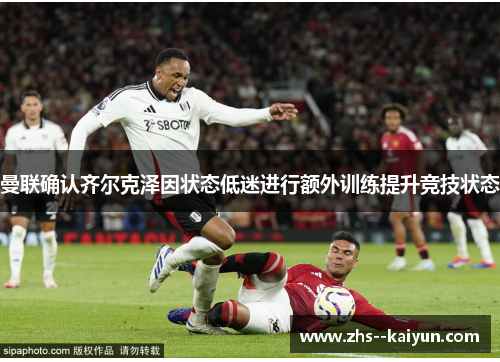 曼联确认齐尔克泽因状态低迷进行额外训练提升竞技状态 曼联确认齐尔克泽因状态低迷进行额外训练提升竞技状态