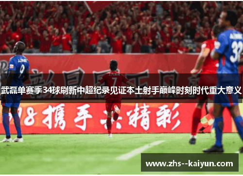 武磊单赛季34球刷新中超纪录见证本土射手巅峰时刻时代重大意义 武磊单赛季34球刷新中超纪录见证本土射手巅峰时刻时代重大意义